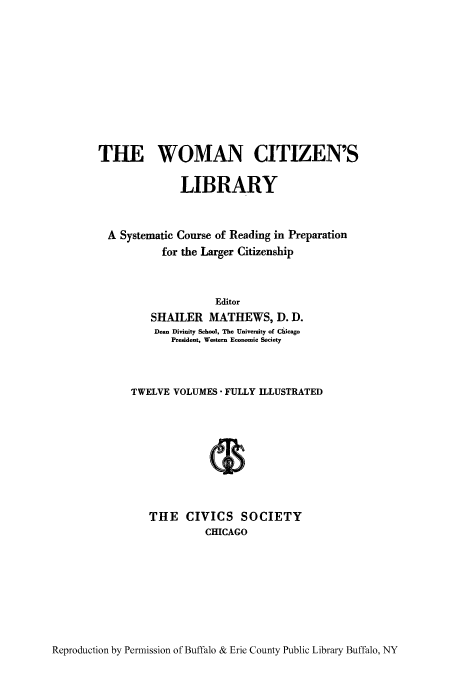 handle is hein.peggy/wcitlico0009 and id is 1 raw text is: THE WOMAN CITIZEN'S
LIBRARY
A Systematic Course of Reading in Preparation
for the Larger Citizenship
Editor
SHAILER MATHEWS, D. D.
Dean Divinity School, The University of Chicago
President, Western Economic Society
TWELVE VOLUMES FULLY ILLUSTRATED
THE CIVICS SOCIETY
CHICAGO

Reproduction by Permission of Buffalo & Erie County Public Library Buffalo, NY


