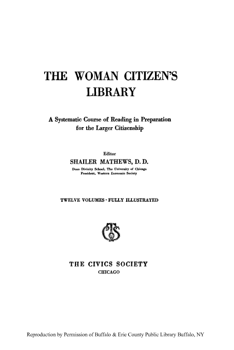 handle is hein.peggy/wcitlico0010 and id is 1 raw text is: THE WOMAN CITIZEN'S
LIBRARY
A Systematic Course of Reading in Preparation
for the Larger Citizenship
Editor
SHAILER MATHEWS, D. D.
Dean Divinity School, The University of Chicago
President, Western Economic Society
TWELVE VOLUMES  FULLY ILLUSTRATED
THE CIVICS SOCIETY
CHICAGO

Reproduction by Permission of Buffalo & Erie County Public Library Buffalo, NY


