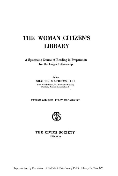 handle is hein.peggy/wcitlico0012 and id is 1 raw text is: THE WOMAN CITIZEN'S
LIBRARY
A Systematic Course of Reading in Preparation
for the Larger Citizenship
Editor
SHAILER MATHEWS, D. D.
Dean Divinity School, The University of Chicago
President, Western Economic Society
TWELVE VOLUMES- FULLY ILLUSTRATED
THE CIVICS SOCIETY
CHICAGO

Reproduction by Permission of Buffalo & Erie County Public Library Buffalo, NY



