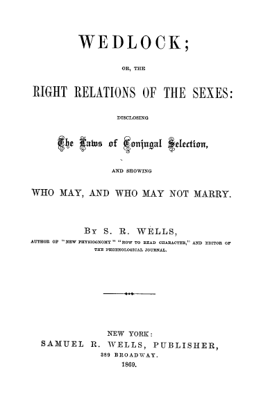 handle is hein.peggy/wdlck0001 and id is 1 raw text is: 




         WEDLOCK;


                  OR, THE


RIGHT RELATIONS OF THE SEXES:


                 DISCLOSING


         4t flusof  Jornjupt1 #t~fetion,


                AND SHOWING


WHO MAY, AND WHO MAY NOT MARRY.




          By S. R. WELLS,
AUTHOR OF  NEW PHYSIOGNOMY HOW TO READ CHARACTER, AND EDITOR OF
             THE PHIIENOLOGICAL JOURNAL.





                   4




               NEW YORK:
  SAMUEL R. WELLS, PUBLISHER,
              389 BROADWAY.
                  1869.


