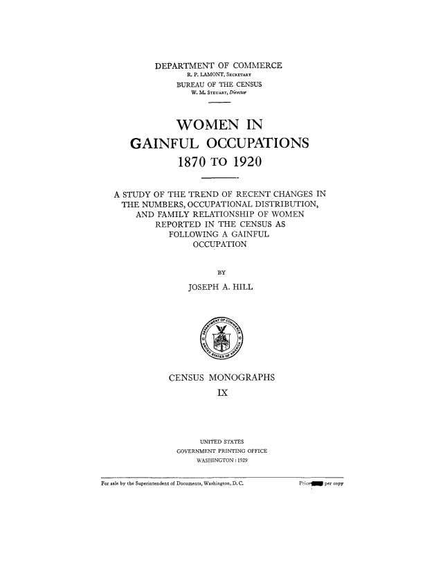 handle is hein.peggy/wgainf0001 and id is 1 raw text is: DEPARTMENT OF COMMERCE
R. P. LAMONT, SECRETARY
BUREAU OF THE CENSUS
W. M STEUART, Diredor
WOMEN IN
GAINFUL OCCUPATIONS
1870 TO 1920
A STUDY OF THE TREND OF RECENT CHANGES IN
THE NUMBERS, OCCUPATIONAL DISTRIBUTION,
AND FAMILY RELATIONSHIP OF WOMEN
REPORTED IN THE CENSUS AS
FOLLOWING A GAINFUL
OCCUPATION
BY
JOSEPH A. HILL

CENSUS MONOGRAPHS
Ix
UNITED STATES
GOVERNMENT PRINTING OFFICE
WASHINGTON:1929

For sale by the Superintendent of Documents, Washington, D. C.

Priccj per copy


