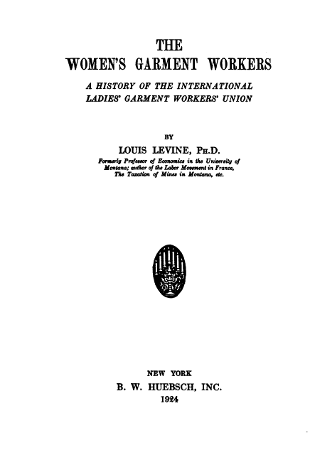 handle is hein.peggy/wgwhil0001 and id is 1 raw text is: WOMEN'S GARMENT WORKERS
A HISTORY OF THE INTERNATIONAL
LADIES' GARMENT WORKERS' UNION
BY
LOUIS LEVINE, PH.D.
Fonsarly Prof eaaor of Econica in tike Universijy of
Montana; author of the labor Moverent in France.
The Tamation of Mines in Montana, etc.

NEW YORK
B. W. HUEBSCH, INC.
1924


