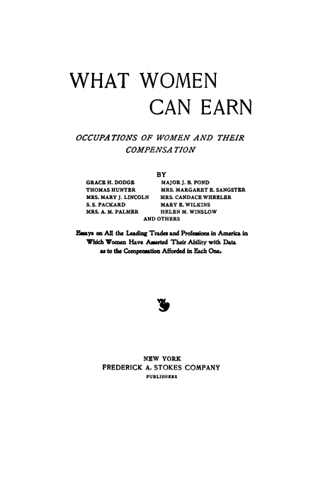 handle is hein.peggy/whaearno0001 and id is 1 raw text is: ï»¿WHAT WOMEN
CAN EARN
OCCUPATIONS OF WOMEN AND THEIR
COMPENSA TION
BY
GRACE H. DODGE     MAJOR J. B. POND
THOMAS HUNTER      MRS. MARGARET E. SANGSTER
MRS. MARY J. LINCOLN  MRS. CANDACE WHEELER
S. S. PACKARD     MARY E. WILKINS
MRS. A. M. PALMER  HELEN M. WINSLOW
AND OTHERS
Eisays on All the Leading Trades and Professlons in America in
Which Women Have Asserted Their Ability with Data
as to the Compensation Afforded in Each One.
NEW YORK
FREDERICK A. STOKES COMPANY
PUBLISHERS


