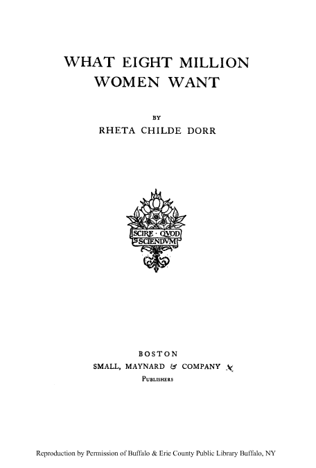 handle is hein.peggy/wheiwa0001 and id is 1 raw text is: WHAT EIGHT MILLION
WOMEN WANT
BY
RHETA CHILDE DORR

BOSTON
SMALL, MAYNARD & COMPANY 4
PUBLISHERS

Reproduction by Permission of Buffalo & Erie County Public Library Buffalo, NY



