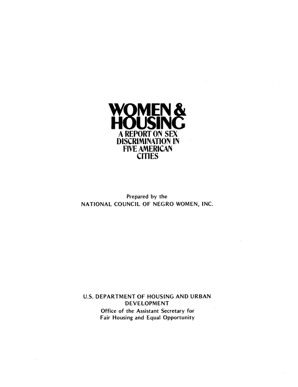 handle is hein.peggy/whrsdfa0001 and id is 1 raw text is: 




















           A REPORT ON SEX
           DISCRIMINATION IN
           FIVE AMERICAN
                CITIES





             Prepared by the
NATIONAL COUNCIL OF NEGRO WOMEN, INC.














U.S. DEPARTMENT OF HOUSING AND URBAN
             DEVELOPMENT
      Office of the Assistant Secretary for
      Fair Housing and Equal Opportunity


