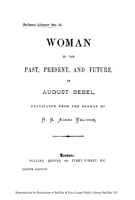 handle is hein.peggy/winppfu0001 and id is 1 raw text is: Bellamy Library-No. 15.
WOMAN
IN THE
PAST, PRESENT, AND FUTURE,
BY

AUTJUST

BEEL.

TRANSLATED FROM THE GERMAN BY
S     . DAMS ))ALTHE,.
WILLIAM REEVES, 185. FLEET S'IREET, E.C.
1OURTH EDITION.

Reproduction by Permission of Buffalo & Erie County Public Library Buffalo, NY


