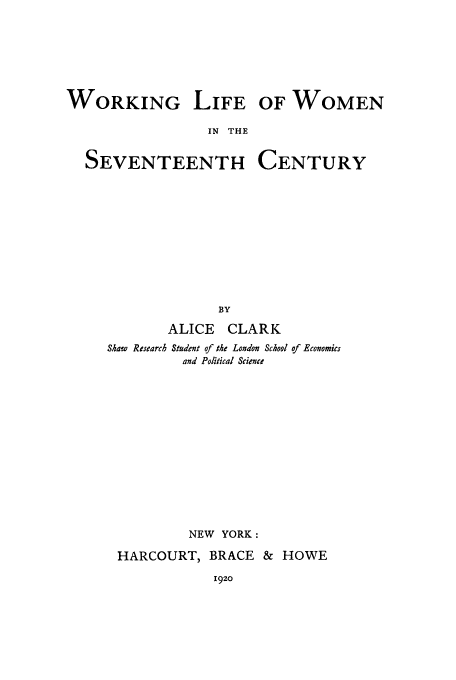 handle is hein.peggy/wlifwse0001 and id is 1 raw text is: WORKING

LIFE OF WOMEN

IN THE

SEVENTEENTH

CENTURY

BY
ALICE CLARK
Shaw Research Student of the London School of Economics
and Political Science
NEW YORK:
HARCOURT, BRACE & HOWE

192o


