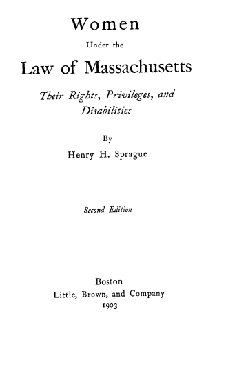 handle is hein.peggy/wmnlwmsst0001 and id is 1 raw text is: Women
Under the
Law of Massachusetts
Their Rights, Privileges, and
Disabilities
By
Henry H. Sprague

Second Edition
Boston
Little, Brown, and Company
1903


