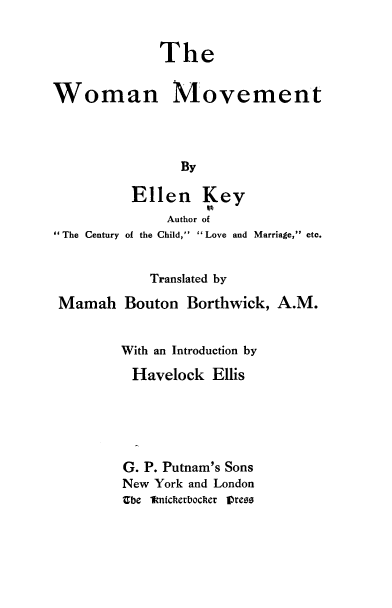 handle is hein.peggy/wmnmvt0001 and id is 1 raw text is: 

              The

Woman Movement



                By


The Century


Ellen Key
     Author of
of the Child, Love and Marriage, etc.


            Translated by
Mamah Bouton Borthwick, A.M.

        With an Introduction by
        Havelock Ellis




        G. P. Putnam's Sons
        New York and London
        Zbe fknicherbocher Oreos


