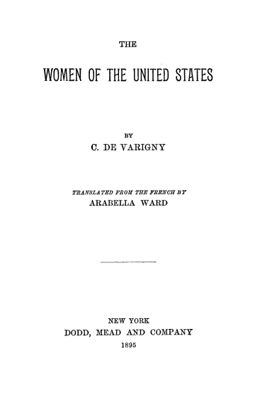 handle is hein.peggy/wmunstt0001 and id is 1 raw text is: 



THE


WOMEN OF THE UNITED STATES





               BY
         C. DE VARIGNY




     TRANSLA TED FROM THE FRENCH .BY
        ARABELLA WARD












            NEW YORK
    DODD, MEAD AND COMPANY
              1895


