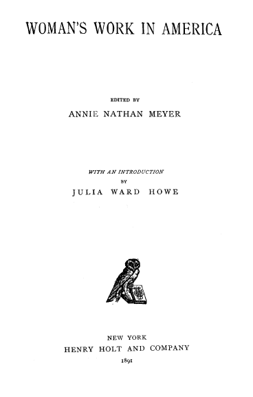 handle is hein.peggy/wmwamr0001 and id is 1 raw text is: 


WOMAN'S WORK IN AMERICA







              EDITED BY

       ANNIE NATHAN MEYER


   WITH AN INTRODUCTION
        BY
JULIA  WARD  HOWE


       NEW YORK
HENRY HOLT AND COMPANY
          I891


