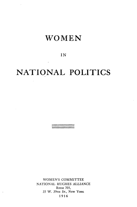 handle is hein.peggy/wninlpc0001 and id is 1 raw text is: 









         WOMEN



              IN




NATIONAL POLITICS


  WOMEN'S COMMITTEE
NATIONAL HUGHES ALLIANCE
      Room 705,
  35 W. 39TH ST., NEW YORK
       1916


