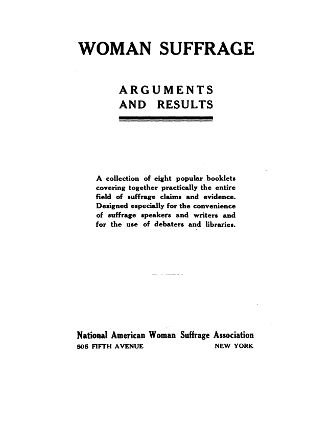 handle is hein.peggy/wnseasadrs0001 and id is 1 raw text is: 




WOMAN SUFFRAGE



         ARGUMENTS
         AND RESULTS


    A collection of eight popular booklets
    covering together practically the entire
    field of suffrage claims and evidence.
    Designed especially for the convenience
    of suffrage speakers and writers and
    for the use of debaters and libraries.












National American Woman Suffrage Association
505 FIFTH AVENUE              NEW  YORK


