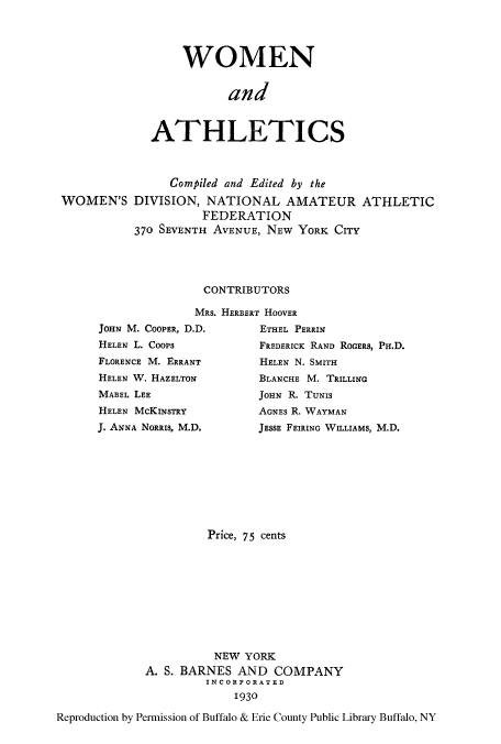 handle is hein.peggy/woanathle0001 and id is 1 raw text is: WOMEN
and
ATHLETICS

Compiled and Edited by the
WOMEN'S DIVISION, NATIONAL AMATEUR ATHLETIC
FEDERATION
370 SEVENTH AVENUE, NEW YORK CITY
CONTRIBUTORS
MRS. HERBERT HOOVER
JOHN M. COOPER, D.D.         ETHEL PERRIN
HELEN L. Coops               FREDERICK RAND ROGERS, PH.D.
FLORENCE M. ERRANT           HELEN N. SMITH
HELEN W. HAZELTON            BLANCHE M. TRILLING
MABEL LEE                    JOHN R. TUNIS
HELEN McKINSTRY              AGNES R. WAYMAN
J. ANNA NORRIS, M.D.         JESSE FEIRING WILLIAMS, M.D.
Price, 75 cents
NEW YORK
A. S. BARNES AND COMPANY
INCORPORATED
1930
Reproduction by Permission of Buffalo & Erie County Public Library Buffalo, NY


