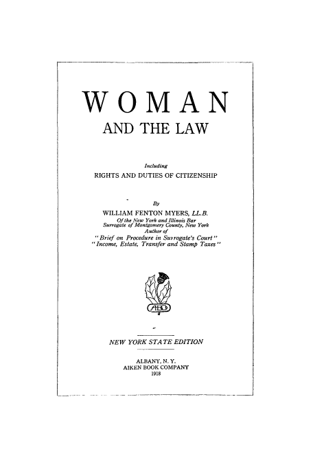 handle is hein.peggy/wolrigd0001 and id is 1 raw text is: WOMAN
AND THE LAW
Including
RIGHTS AND DUTIES OF CITIZENSHIP
By
WILLIAM FENTON MYERS, LL.B.
Of the New York and Illinois Bar
Surrogate of Montgomery County, New York
Author of
Brief on Procedure in Suirogate's Court
Income, Estate, Transfer and Stamp Taxes

NEW YORK STATE EDITION
ALBANY, N. Y.
AIKEN BOOK COMPANY
1918


