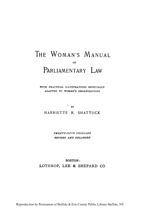 handle is hein.peggy/womopa0001 and id is 1 raw text is: THE WOMAN'S MANUAL
OF
PARLIAMENTARY LAW

WITH PRACTICAL ILLUSTRATIONS ESPECIALLY
ADAPTED TO WOMEN'S ORGANIZATIONS
BY

HARRIETTE

R. SHATTUCK

TWENTY-FIFTH THOUSAND
REVISED AND ENLARGED
BOSTON:
LOTHROP, LEE & SHEPARD CO.

Reproduction by Permission of Buffalo & Erie County Public Library Buffalo, NY


