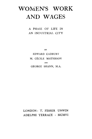 handle is hein.peggy/womwgs0001 and id is 1 raw text is: WOMEN'S WORK
AND WAGES
A PHASE OF LIFE IN
AN INDUSTRIAL CITY
BY
EDWARD CADBURY
M. CCIJLE MATHESON
AND
GEORGE SHANN, M.A.
LONDON: T. FISHER UNWIN
ADELPHI TERRACE  MCMVI


