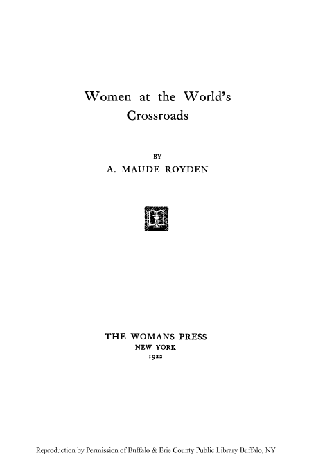 handle is hein.peggy/woocros0001 and id is 1 raw text is: Women at the World's

Crossroads
BY
A. MAUDE ROYDEN
R-1-1

THE WOMANS PRESS
NEW YORK
1922

Reproduction by Permission of Buffalo & Erie County Public Library Buffalo, NY


