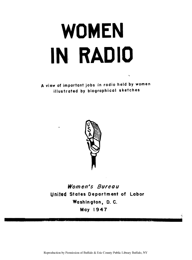 handle is hein.peggy/woradjw0001 and id is 1 raw text is: WOMEN

IN,

RADIO

A view of important jobs in radio held by women
illustrated by biographical sketches

United

Women's Bureau
States Department of Labor
Washington, D. C.
May 1947

Reproduction by Permission of Buffalo & Erie County Public Library Buffalo, NY


