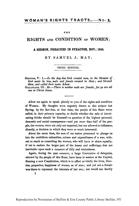 handle is hein.peggy/woritrac0001 and id is 1 raw text is: WOMAN'S RIGHTS TRACTS,....No. 1.
THE
RIGHTS AND CONDITION OF WOMEN;
A SERMON, PREACHED IN SYRACUSE, NOV., 1845,
BY SAMUEL J. MAY,
THIRD EDITION.
GENESIs, V: I.-I the day that God created man, in the likeness of
God made he him, male and female created he them; and blessed
them, and called their name Adam.
GALATIANS, III: 28.-There is neither male nor female, for ye are all
one in Christ Jesus.
Allow me again to speak plainly to you of the rights and condition
of Women. My thoughts were urgently drawn to this subject last
Spring, by the fact that, at that time, the people of this State were
called, in their primary capacity, to decide whether the sale of intoxi-
cating drinks should be licensed-a question of the highest personal,
domestic and social consequence-and yet more than half of the peo-
ple, the women, were not only not expected, but not allowed to influence,
directly, a decision in which they were so much interested.
About the same time, the men of our nation presumed to plunge us
into the multiform calamities, crimes and expenditures of a war, with-
out so much as consulting the women, who will have to share equally,
if not to endure the larger part of the losses and sufferings, that are
inevitable upon such a measure of folly and wickedness.
Again, during the past summer, a large Convention of delegates,
elected by the people of this State, have been in session at the Capitol,
framing a new Constitution, which ig to affect as vitally the lives, liber-
ties, properties, happiness of women as of men; and yet not a female
was there to represent the interests of her sex; nor would one hardly
1

Reproduction by Permission of Buffalo & Erie County Public Library Buffalo, NY


