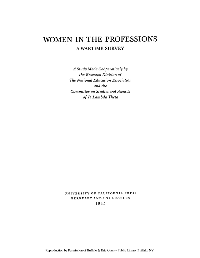 handle is hein.peggy/worpfwsu0001 and id is 1 raw text is: WOMEN IN THE PROFESSIONS
A WARTIME SURVEY
A Study Made Coaperatively by
the Research Division of
The National Education Association
and the
Committee on Studies and Awards
of Pi Lambda Theta
UNIVERSITY OF CALIFORNIA PRESS
BERKELEY AND LOS ANGELES
1945

Reproduction by Permission of Buffalo & Erie County Public Library Buffalo, NY


