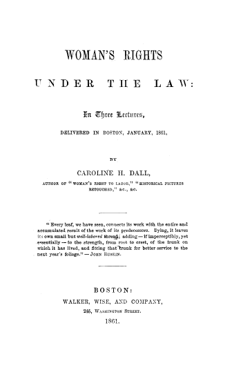 handle is hein.peggy/worul0001 and id is 1 raw text is: 







          WOMAN'S RIGHTS



U NDER                   THE             LAW:




                 In Cbte Lscturc,

         DELIVERED IN BOSTON, JANUARY, 1861,



                          BY

               CAROLINE H. DALL,
   AUTHOR OF  WOMAN'S RIGHT TO LABOR, 'HISTORICAL PICTURES
                   RETOUCHED, &C., &C.




    Every leaf, we have seen, connects its work with the entire and
 accumulated result of the work of its predecessors. Dying, it leaves
 its own small but well-labored bhrea4; adding - if imperceptibly, yet
 e-sentially - to the strength, from root to crest, of the trunk on
 which it has lived, and fitting that-runk for better service to the
 next year's foliage. -JOHN RUSKIN.




                    BOSTON:
          WALKER, WISE, AND COMPANY,
                 24 , WASHINGTON STREET.
                        1861.


