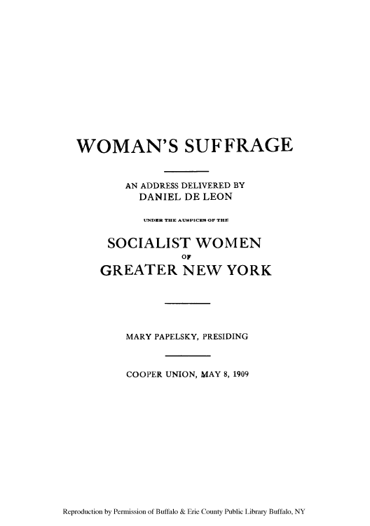 handle is hein.peggy/wosuffad0001 and id is 1 raw text is: WOMAN'S SUFFRAGE
AN ADDRESS DELIVERED BY
DANIEL DE LEON
U7NDER THRE AUSPICES OF THE
SOCIALIST WOMEN
OF
GREATER NEW YORK

MARY PAPELSKY, PRESIDING
COOPER UNION, MAY 8, 1909

Reproduction by Permission of Buffalo & Erie County Public Library Buffalo, NY


