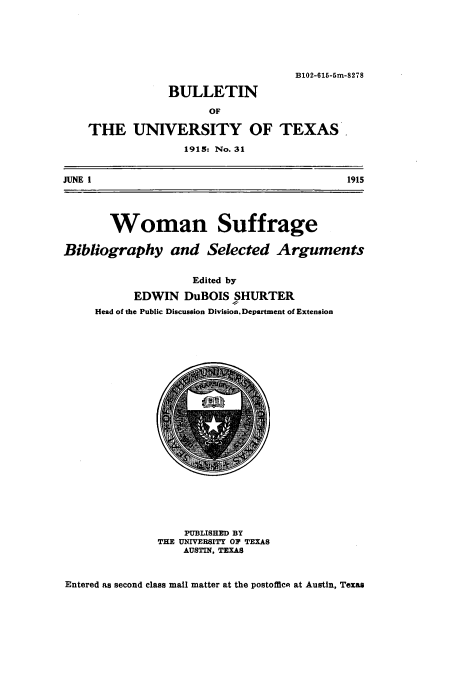 handle is hein.peggy/wosufgeb0001 and id is 1 raw text is: 






                                    B102-615-5m-8278

                BULLETIN

                      OF

    THE UNIVERSITY OF TEXAS.
                   1915: No. 31


JUNE 1                                      1915




       Woman Suffrage

Bibliography and Selected Arguments


                    Edited by
           EDWIN DuBOIS SHURTER
     Head of the Public Discussion Division. Department of Extension


    PUBLISHED BY
THE UNIVERSITY OF TEXAS
    AUSTIN, TEXAS


Entered as second class mail matter at the postofflc at Austin, Texas


