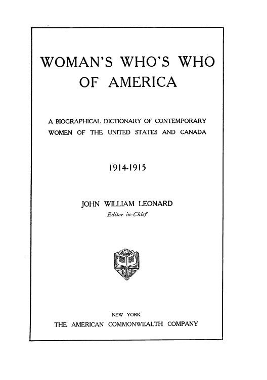 handle is hein.peggy/wowhwha0001 and id is 1 raw text is: WOMAN'S WHO'S WHO
OF AMERICA
A BIOGRAPHICAL DICTIONARY OF CONTEMPORARY
WOMEN OF THE UNITED STATES AND CANADA
1914-1915
JOHN WILLIAM LEONARD
Editor-in- Chief

NEW YORK
THE AMERICAN COMMONWEALTH COMPANY


