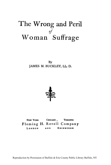 handle is hein.peggy/wroperis0001 and id is 1 raw text is: The Wrong and Peril

By
JAMES M. BUCKLEY, LL D.

NEW YORK
Fleming
LONDON

CHICAGO .  TORONTO
H. Revell Company
AND   EDINBURGH

Reproduction by Permission of Buffalo & Erie County Public Library Buffalo, NY

Woman

Suffrage


