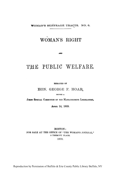 handle is hein.peggy/wrpuwel0001 and id is 1 raw text is: WOMAN'S SUF FRAGE TRACTS. NO. 6.
WOMAN'S RIGHT
AD
TUHE PUBLIC WELFARE.
REMARKS OF
HON. GEORGE F. HOAR,
BEFORE a
JOPT SPECIAL COMMITTEE OF TUE MASSACIIUSETTS LEGISLATURE,
APRIL 14, 1869.
BOSTON:
FOR SALE AT THE OFFICE OF THE WOMAN'S JOURNAL,
3 TREMONT PLACE.
1870.

Reproduction by Permission of Buffalo & Erie County Public Library Buffalo, NY


