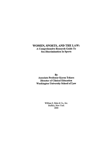handle is hein.peggy/wslrg0001 and id is 1 raw text is: WOMEN, SPORTS, AND THE LAW:
A Comprehensive Research Guide To
Sex Discrimination In Sports
By
Associate Professor Karen Tokarz
Director of Clinical Education
Washington University School of Law
William S. Hein & Co., hic.
Buffalo, New York
2000


