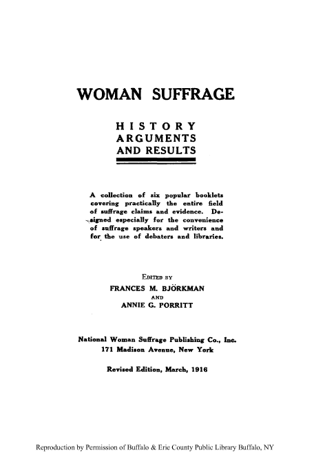 handle is hein.peggy/wsuenfi0001 and id is 1 raw text is: WOMAN SUFFRAGE
HISTORY
ARGUMENTS
AND RESULTS
A collection of six popular booklets
covering practically the entire field
of suffrage claims and evidence. De-
.signed especially for the convenience
of suffrage speakers and writers and
for the use of debaters and libraries.
EDITED BY
FRANCES M. BJORKMAN
AND
ANNIE G. PORRITT
National Woman Suffrage Publishing Co., Inc.
171 Madison Avenue, New York
Revised Edition, March, 1916

Reproduction by Permission of Buffalo & Erie County Public Library Buffalo, NY


