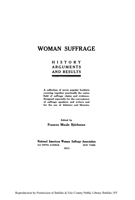 handle is hein.peggy/wsuffhire0001 and id is 1 raw text is: WOMAN SUFFRAGE
HISTOR Y
ARGUMENTS
AND RESULTS
A collection of seven popular booklets
covering together practically the entire
field of suffrage claims and evidence.
Designed especially for the convenience
of suffrage speakers and writers and
for the use of debaters and libraries.
Edited by
Frances Maule Bjorkman

National American Woman Suffrage Association
505 FIFTH AVENUE                 NEW YORK
1913

Reproduction by Permission of Buffalo & Erie County Public Library Buffalo, NY



