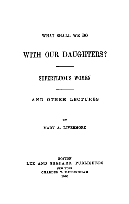 handle is hein.peggy/wswdd0001 and id is 1 raw text is: 






WHAT SHALL WE DO


WITH   OUR   DAUGHTERS?




     SUPERFLUOUS WOMEN




   AND  OTHER   LECTURES



             BY

       MARY A. LIVERMORE






            BOSTON
 LEE AND SHEPARD, PUBLISHERS
           NEW YORK
      CHARLES T. DILLINGHAM
             1883


