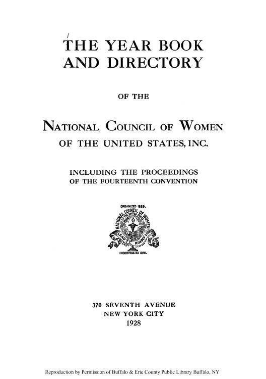 handle is hein.peggy/yeabonc0001 and id is 1 raw text is: THE YEAR BOOK
AND DIRECTORY
OF THE

NATIONAL,

COUNCIL

OF WOMEN

OF THE UNITED STATES, INC.
INCLUDING THE PROCEEDINGS
OF THE FOURTEENTH CONVENTION
ORGANIZED 1889.

370 SEVENTH AVENUE
NEW YORK CITY
1928

Reproduction by Permission of Buffalo & Erie County Public Library Buffalo, NY


