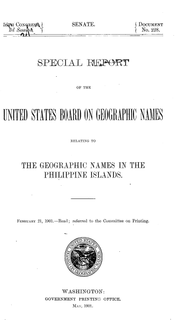 handle is hein.philipp/slrtusbdgc0001 and id is 1 raw text is: 


SENATE.


          SPECIAL        IEPORT



                     OF THE




UNITED STATES BOARD ON GEOGRAPHIC NAMES



                   RELATING TO


THE GEOGRAPHIC NAMES IN[ THE
        PHILIPPINE ISLANDS.






FEBRUARY 21, 1901.-Read; referred to the Committee on Printing.


     WASHINGTON:
GOVERNMENT PRINTING OFFICE.
        MAY, 1901.


~'1,dw Rs


DOCUMENT
No. 228.


