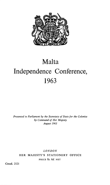 handle is hein.pio/cmdpapcmndaacyo0001 and id is 1 raw text is: Malta Independence Conference, 1963 Presented to Parliament by the Secretary of State for the Colonies by Command of Her Majesty August 1963 LONDON HER MAJESTY'S STATIONERY OFFICE PRICE 8s. 6d. NET Cmnd. 2121
