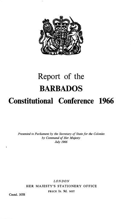 handle is hein.pio/cmdpapcmndaaehr0001 and id is 1 raw text is: Report of the BARBADOS Constitutional Conference 1966 Presented to Parliament by the Secretary of State for the Colonies by Command of Her Majesty July 1966 LONDON HER MAJESTY'S STATIONERY OFFICE PRICE is. 9d. NET Cmnd. 3058
