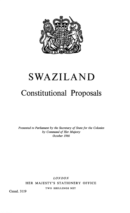 handle is hein.pio/cmdpapcmndaaejy0001 and id is 1 raw text is: SWAZILAND Constitutional Proposals Presented to Parliament by the Secretary of State for the Colonies by Command of Her Majesty October 1966 LONDON HER MAJESTY'S STATIONERY OFFICE TWO SHILLINGS NET Cmnd. 3119

