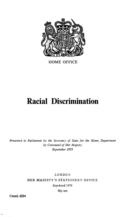 handle is hein.pio/cmdpapcmndaaiwi0001 and id is 1 raw text is: HOME OFFICE Racial Discrimination Presented to Parliament by the Secretary of State for the Home Department by Command of Her Majesty September 1975 LONDON HER MAJESTY'S STATIONERY OFFICE Reprinted 1976 50p net Cmnd. 6234
