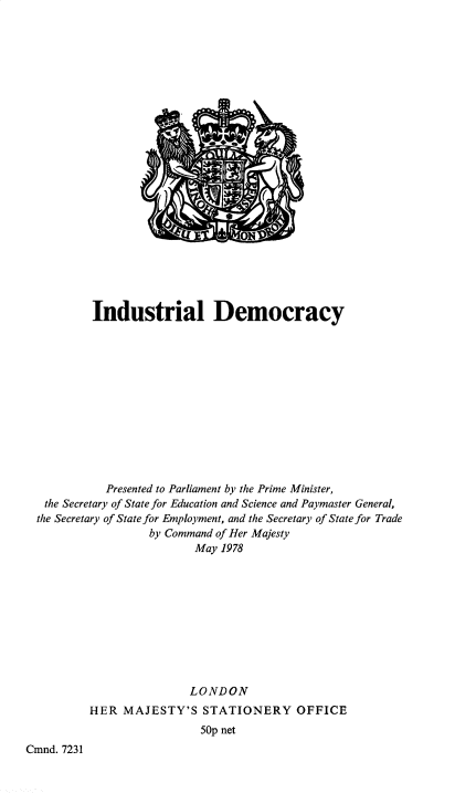 handle is hein.pio/cmdpapcmndaakht0001 and id is 1 raw text is: Industrial Democracy Presented to Parliament by the Prime Minister, the Secretary of State for Education and Science and Paymaster General, the Secretary of State for Employment, and the Secretary of State for Trade by Command of Her Majesty May 1978 LONDON HER MAJESTY'S STATIONERY OFFICE 50p net Cmnd. 7231

