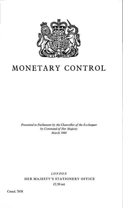 handle is hein.pio/cmdpapcmndaakra0001 and id is 1 raw text is: MONETARY CONTROL Presented to Parliament by the Chancellor of the Exchequer by Command of Her Majesty March 1980 LONDON HER MAJESTY'S STATIONERY OFFICE Â£2.50 net Cmnd. 7858
