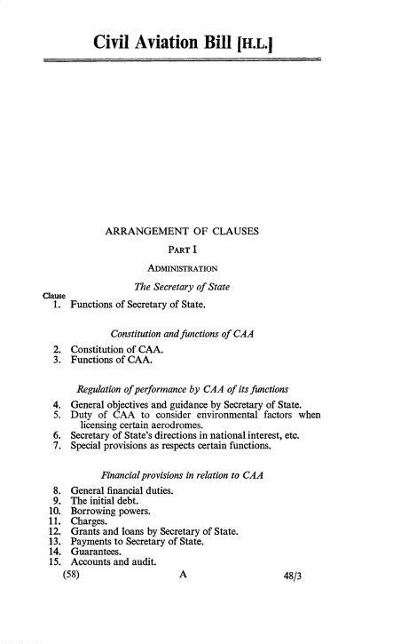 handle is hein.pio/hlbamabaay0001 and id is 1 raw text is: Civil Aviation Bill Hi Clause ARRANGEMENT OF CLAUSES PART I ADMINISTRATION The Secretary of State Functions of Secretary of State. Constitution and functions of CAA 2. Constitution of CAA. 3. Functions of CAA. Regulation of performance by CAA of its functions 4. General objectives and guidance by Secretary of State. 5. Duty of CAA to consider environmental factors when licensing certain aerodromes. 6. Secretary of State's directions in national interest, etc. 7. Special provisions as respects certain functions. Financial provisions in relation to CAA 8. General financial duties. 9. The initial debt. 10. Borrowing powers. 11. Charges. 12. Grants and loans by Secretary of State. 13. Payments to Secretary of State. 14. Guarantees. 15. Accounts and audit. (58) A 48/3 1.
