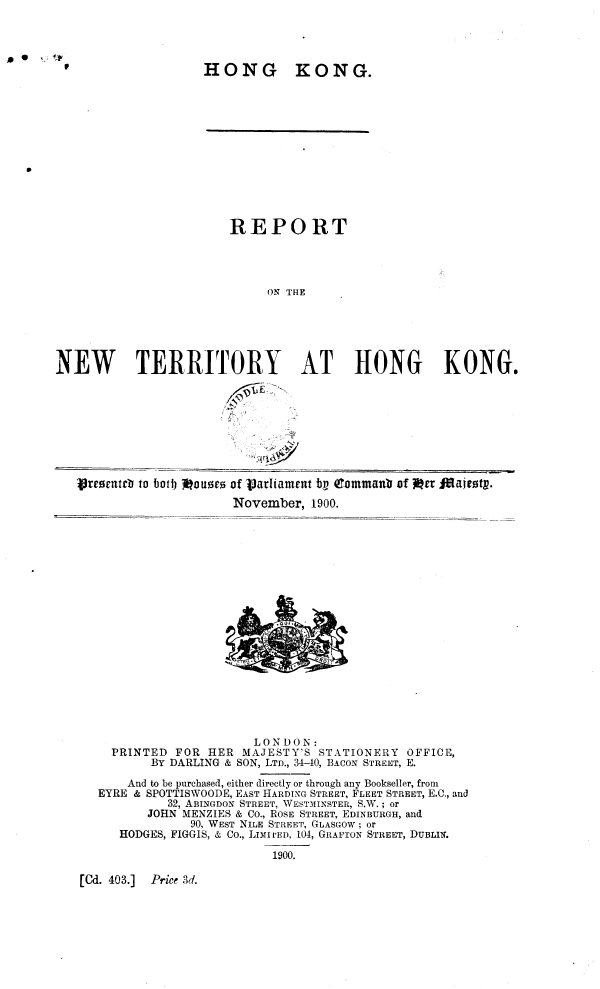 handle is hein.pio/piovolabhhr0001 and id is 1 raw text is: HONG KONG. REPORT ON THE NEW TERRITORY AT HONG KONG. .1- dlo tireorttteb to both Mouses of Varliainrut bv Qtommanb of lea iftaitotp. November, 1900. LONDON: PRINTED FOR HER MAJESTY'S STATIONERY OFFICE, BY DARLING & SON, LTD., 34-40, BACON STREET, E. And to be purchased, either directly or through any Bookseller, from EYRE & SPOTTISWOODE, EAST HARDING STREET, FLEET STREET, E.C., and 32, ABINGDON STREET, WESTMINSTER, S.W. ; or JOHN MENZIES & CO., ROSE STREET, EDINBURGH, and 90, WEST NILE STREET, GLASGOW ; or HODGES, FIGGIS, & CO., LIMITED, 104, GRAFTON STREET, DUBLIN. [Cd. 403.] Price 3d. 1900. ft ,4r1Â§0
