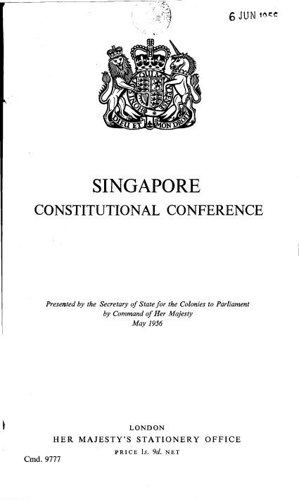 handle is hein.pio/piovolabyhv0001 and id is 1 raw text is: 6 JUN if1. SINGAPORE CONSTITUTIONAL CONFERENCE Presented by the Secretary of State for the Colonies to Parliament by Command of Her Majesty May 1956 LONDON HER MAJESTY'S STATIONERY OFFICE PRICE is. 9d. NET Cmd. 9777
