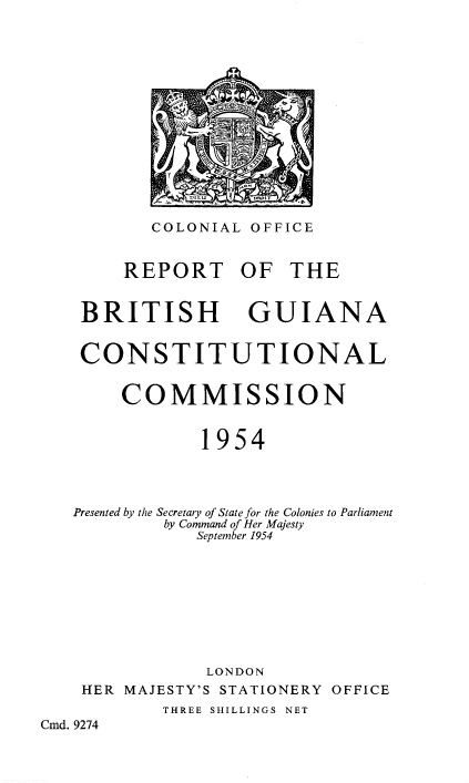 handle is hein.pio/piovolabyqx0001 and id is 1 raw text is: COLONIAL OFFICE REPORT OF THE BRITISH GUIANA CONSTITUTIONAL COMMISSION 1954 Presented by the Secretary of State for the Colonies to Parliament by Command of Her Majesty September 1954 LONDON HER MAJESTY'S STATIONERY OFFICE THREE SHILLINGS NET Cmd. 9274
