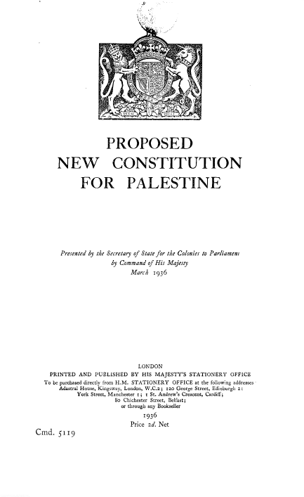 handle is hein.pio/piovolaccke0001 and id is 1 raw text is: PROPOSED NEW CONSTITUTION FOR PALESTINE Presented by the Secretary of State for the Colonies to Parliament by Command of His Majesty March 1936 LONDON PRINTED AND PUBLISHED BY HIS MAJESTY'S STATIONERY OFFICE To be purchased directly from H.M. STATIONERY OFFICE at the following addresses Adastral House, Kingsway, London, W.C.2 ; rzo George Street, Edinburgh z; York Street, Manchester r; I St. Andrew's Crescent, Cardiff; So Chichester Street, Belfast; or through any Bookseller 1936 Price 2d. Net Cmd. 5119
