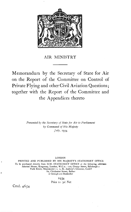 handle is hein.pio/piovolacenn0001 and id is 1 raw text is: AIR MINISTRY Memorandum by the Secretary of State for Air on the Report of the Committee on Control of Private Flying and other Civil Aviation Questions; together with the Report of the Committee and the Appendices thereto Presented by the Secretary of State for Air to Parliament by Command of His Majesty July, 1934 LONDON PRINTED AND PUBLISHED BY HIS MAJESTY'S STATIONERY OFFICE To be purchased directly from H.M. STATIONERY OFFICE at the following addresses Adastral House, Kingsway, London, W.C.2; 120, George Street, Edinburgh 2 York Street, Manchester r i r, St. Andrew's Crescent, Cardiff 80, Chichester Street, Belfast or through any Bookseller 1934 Price is. 3d. Net Cmd. 4654
