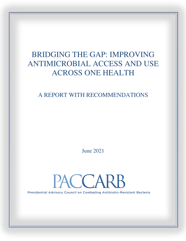 handle is hein.prescomm/bgtegpip0001 and id is 1 raw text is: BRIDGING THE GAP: IMPROVING
ANTIMICROBIAL ACCESS AND USE
ACROSS ONE HEALTH
A REPORT WITH RECOMMENDATIONS
June 2021
Presidential Advisory Council on Combating Antibiotic-Resistant Bacteria


